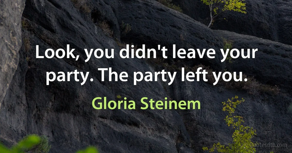 Look, you didn't leave your party. The party left you. (Gloria Steinem)