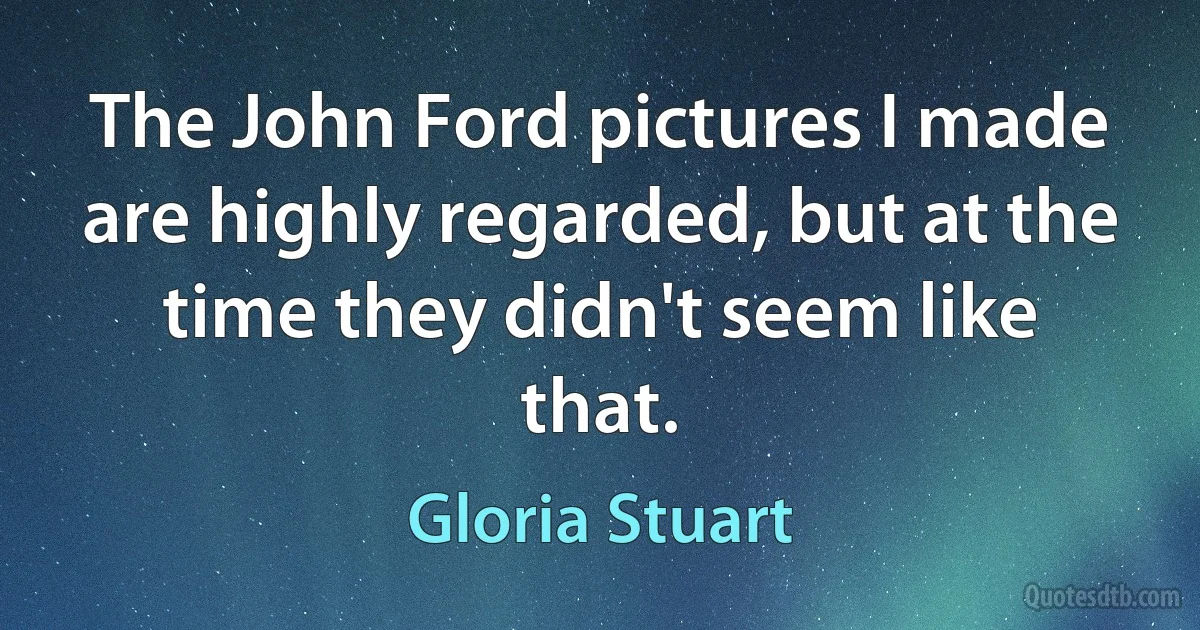 The John Ford pictures I made are highly regarded, but at the time they didn't seem like that. (Gloria Stuart)