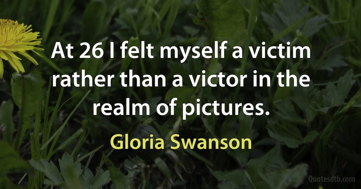 At 26 I felt myself a victim rather than a victor in the realm of pictures. (Gloria Swanson)