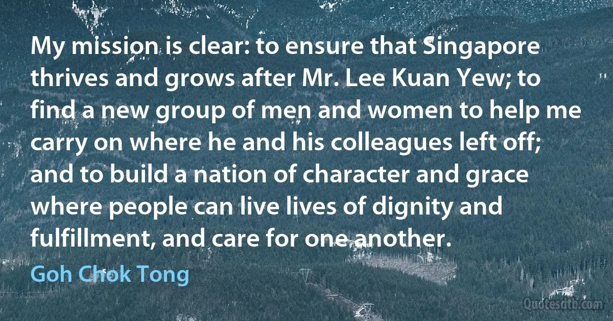 My mission is clear: to ensure that Singapore thrives and grows after Mr. Lee Kuan Yew; to find a new group of men and women to help me carry on where he and his colleagues left off; and to build a nation of character and grace where people can live lives of dignity and fulfillment, and care for one another. (Goh Chok Tong)