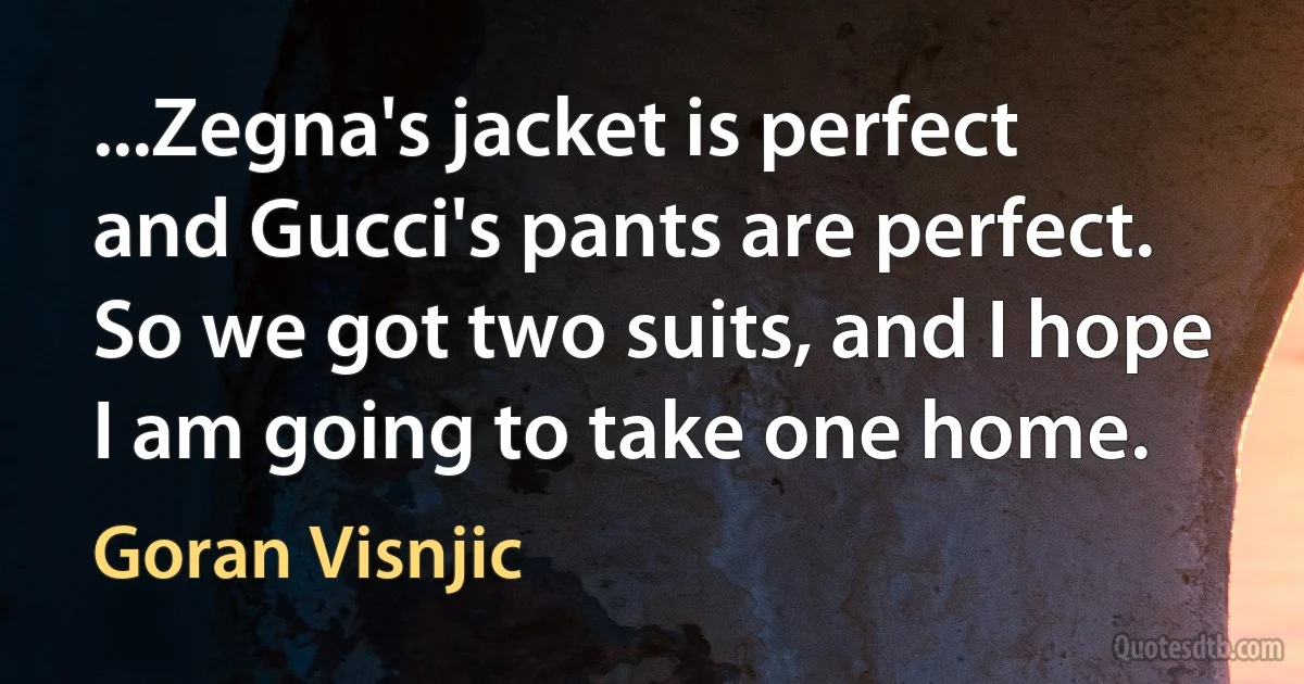 ...Zegna's jacket is perfect and Gucci's pants are perfect. So we got two suits, and I hope I am going to take one home. (Goran Visnjic)