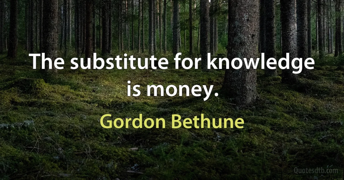 The substitute for knowledge is money. (Gordon Bethune)