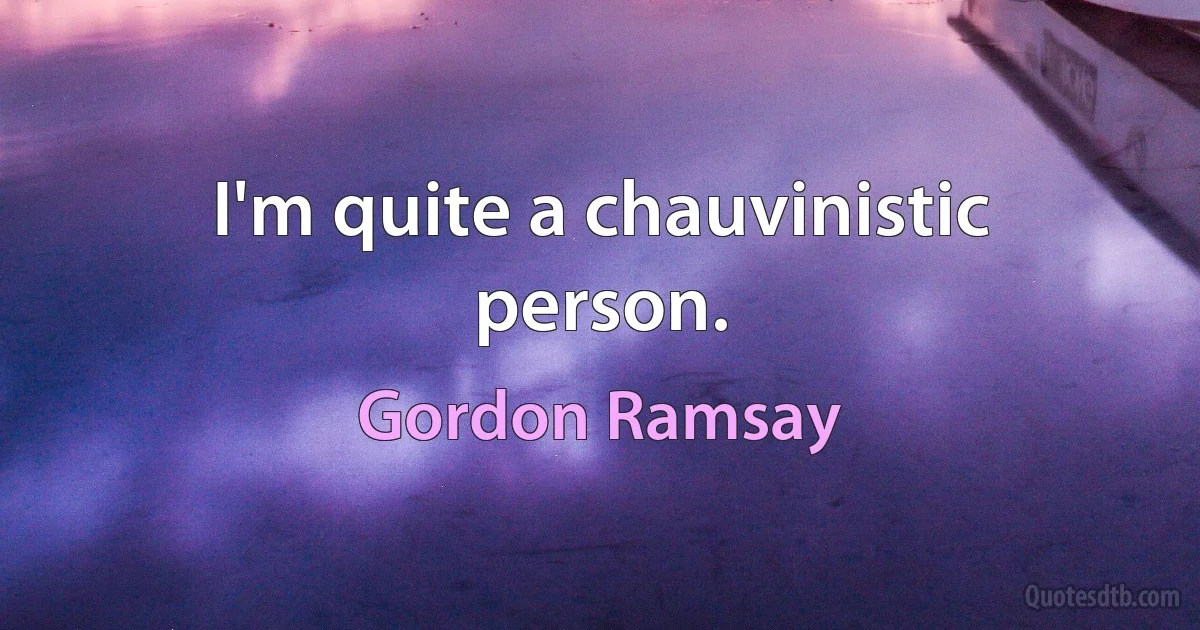 I'm quite a chauvinistic person. (Gordon Ramsay)