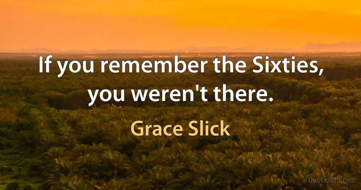 If you remember the Sixties, you weren't there. (Grace Slick)