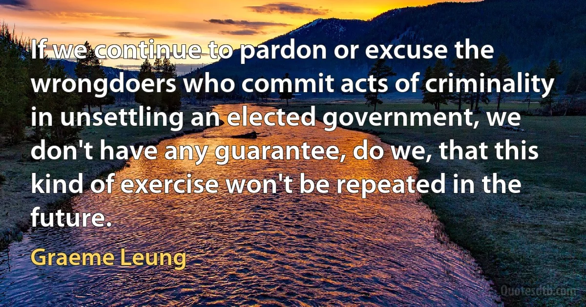 If we continue to pardon or excuse the wrongdoers who commit acts of criminality in unsettling an elected government, we don't have any guarantee, do we, that this kind of exercise won't be repeated in the future. (Graeme Leung)