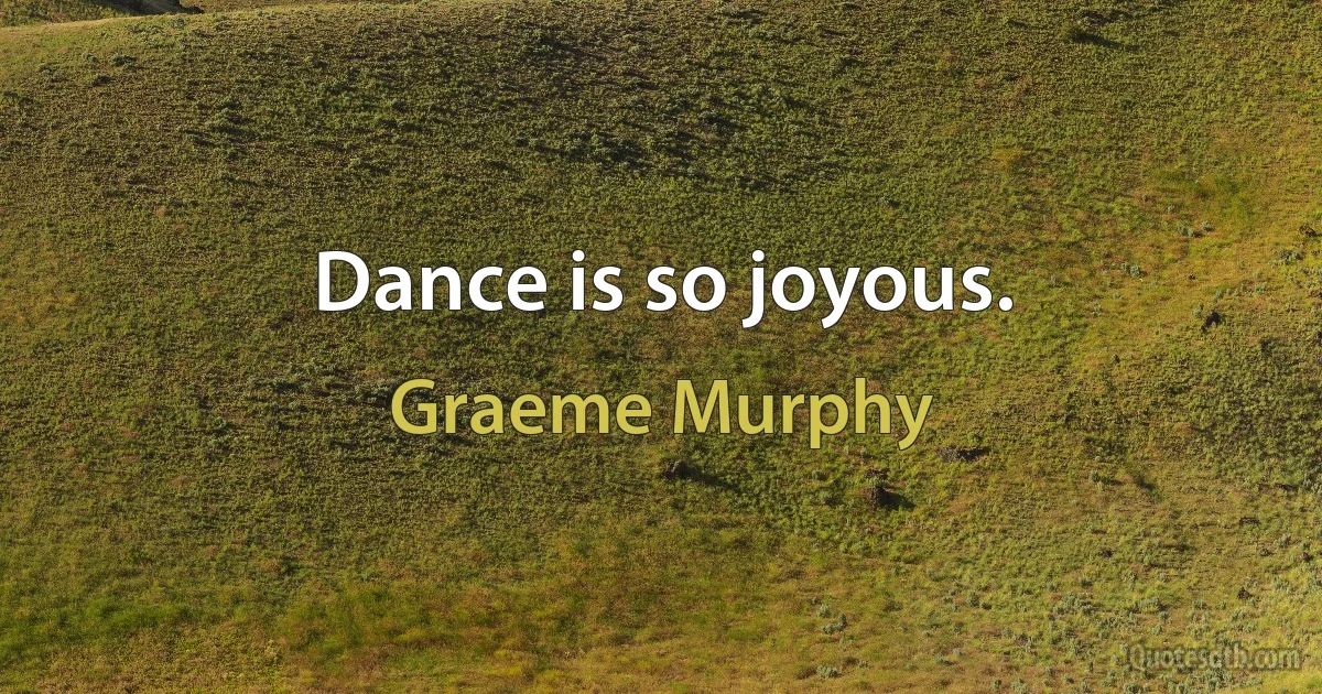 Dance is so joyous. (Graeme Murphy)