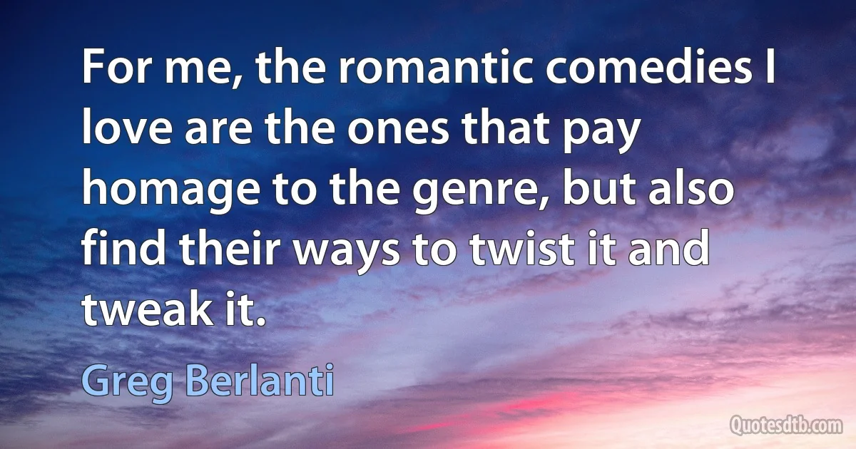 For me, the romantic comedies I love are the ones that pay homage to the genre, but also find their ways to twist it and tweak it. (Greg Berlanti)