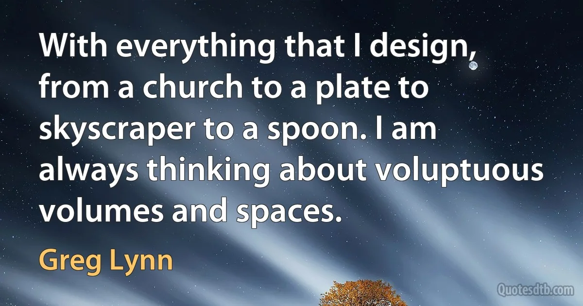 With everything that I design, from a church to a plate to skyscraper to a spoon. I am always thinking about voluptuous volumes and spaces. (Greg Lynn)