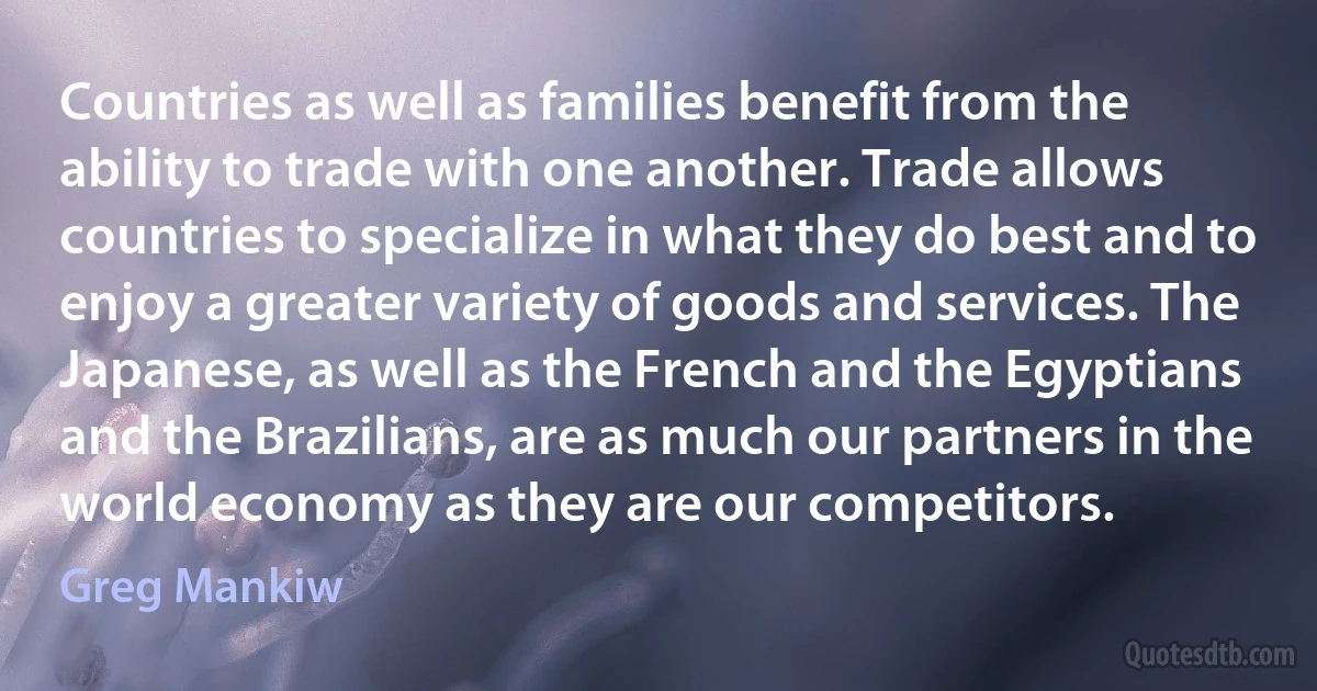 Countries as well as families benefit from the ability to trade with one another. Trade allows countries to specialize in what they do best and to enjoy a greater variety of goods and services. The Japanese, as well as the French and the Egyptians and the Brazilians, are as much our partners in the world economy as they are our competitors. (Greg Mankiw)