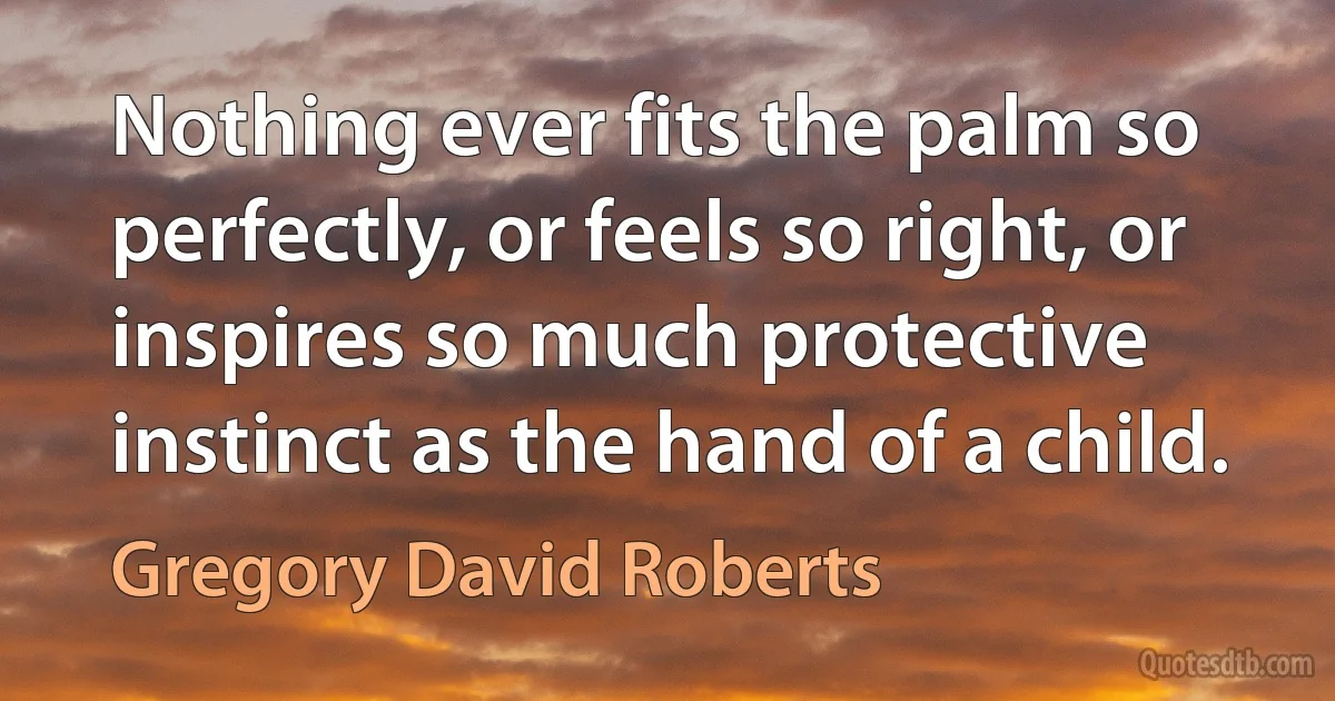 Nothing ever fits the palm so perfectly, or feels so right, or inspires so much protective instinct as the hand of a child. (Gregory David Roberts)