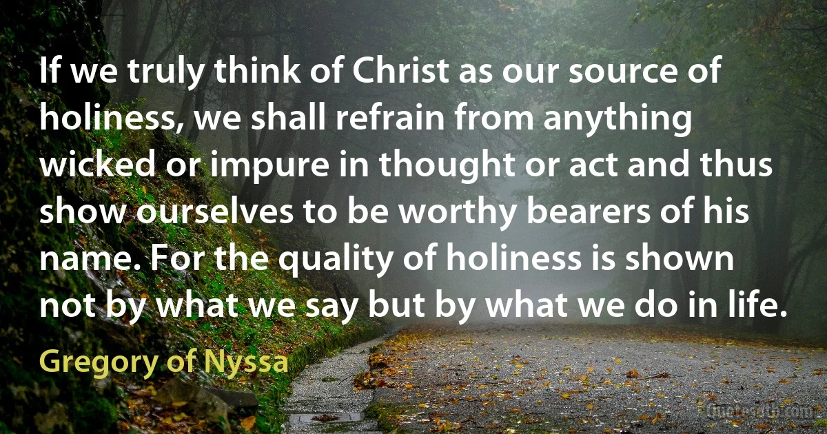 If we truly think of Christ as our source of holiness, we shall refrain from anything wicked or impure in thought or act and thus show ourselves to be worthy bearers of his name. For the quality of holiness is shown not by what we say but by what we do in life. (Gregory of Nyssa)