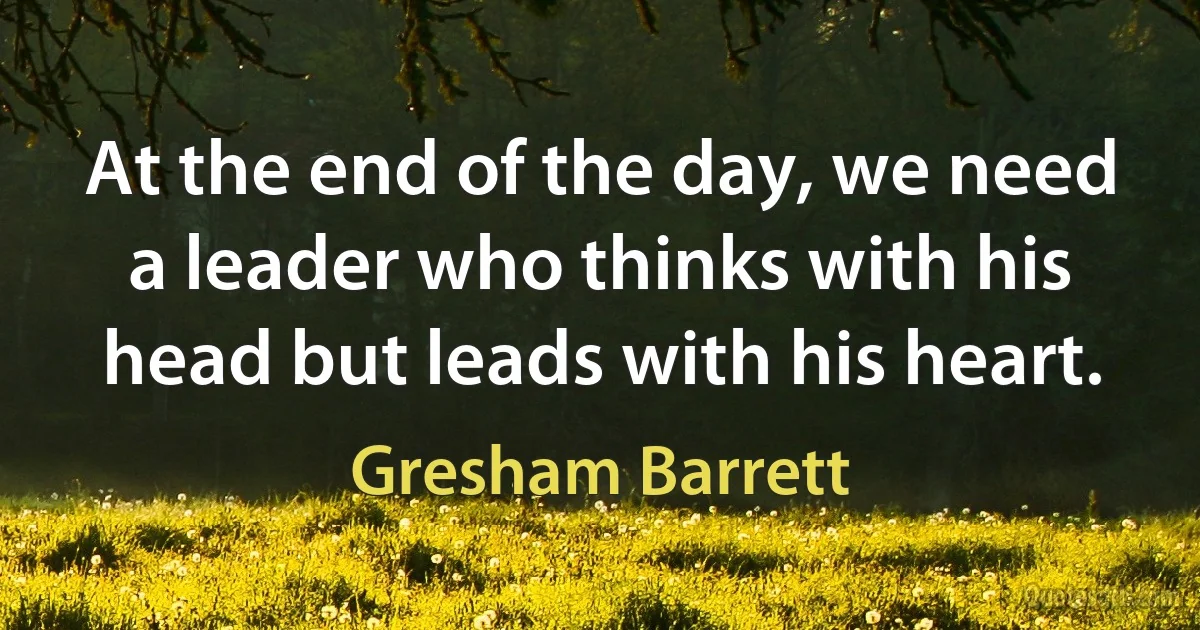 At the end of the day, we need a leader who thinks with his head but leads with his heart. (Gresham Barrett)