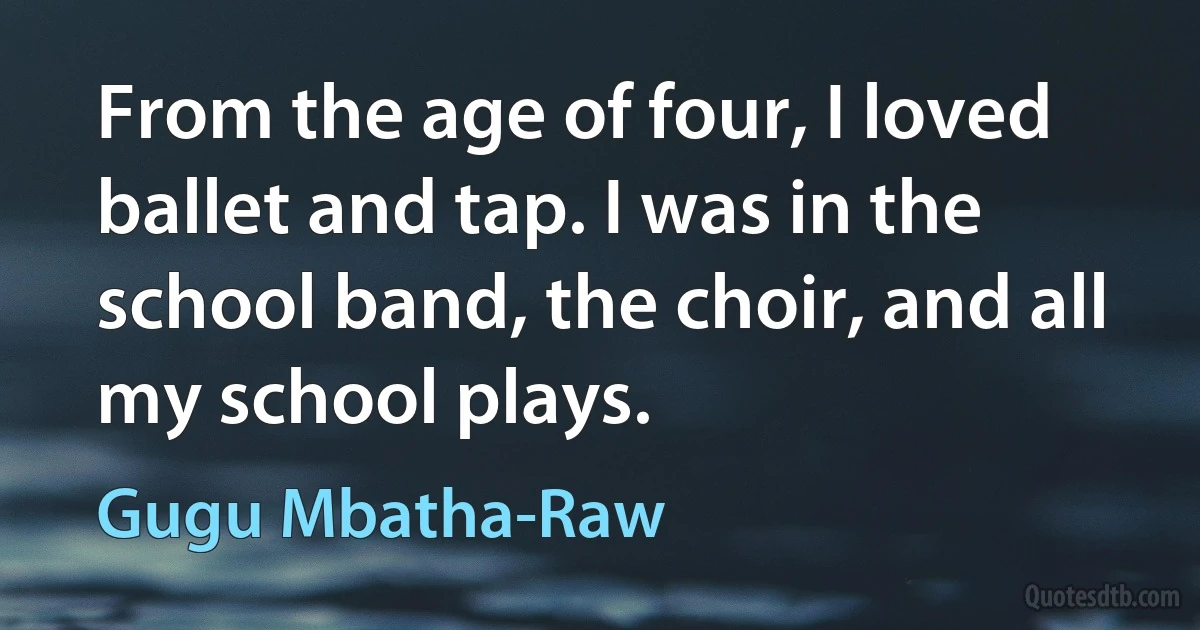 From the age of four, I loved ballet and tap. I was in the school band, the choir, and all my school plays. (Gugu Mbatha-Raw)