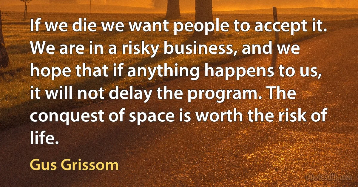 If we die we want people to accept it. We are in a risky business, and we hope that if anything happens to us, it will not delay the program. The conquest of space is worth the risk of life. (Gus Grissom)