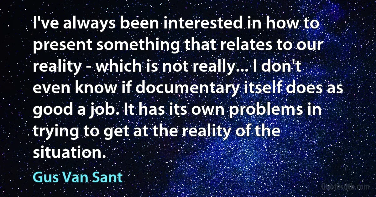 I've always been interested in how to present something that relates to our reality - which is not really... I don't even know if documentary itself does as good a job. It has its own problems in trying to get at the reality of the situation. (Gus Van Sant)