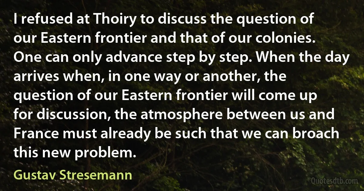 I refused at Thoiry to discuss the question of our Eastern frontier and that of our colonies. One can only advance step by step. When the day arrives when, in one way or another, the question of our Eastern frontier will come up for discussion, the atmosphere between us and France must already be such that we can broach this new problem. (Gustav Stresemann)