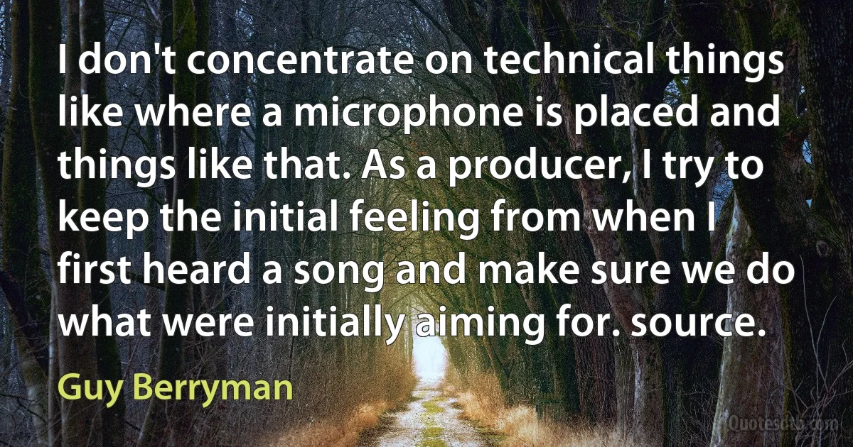 I don't concentrate on technical things like where a microphone is placed and things like that. As a producer, I try to keep the initial feeling from when I first heard a song and make sure we do what were initially aiming for. source. (Guy Berryman)