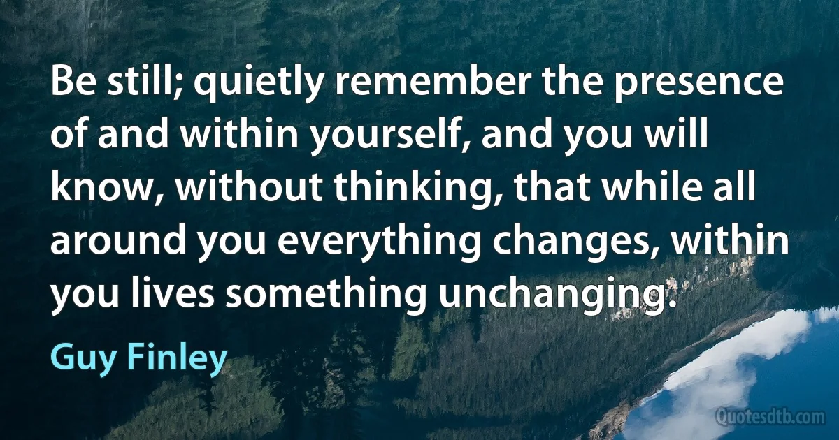 Be still; quietly remember the presence of and within yourself, and you will know, without thinking, that while all around you everything changes, within you lives something unchanging. (Guy Finley)