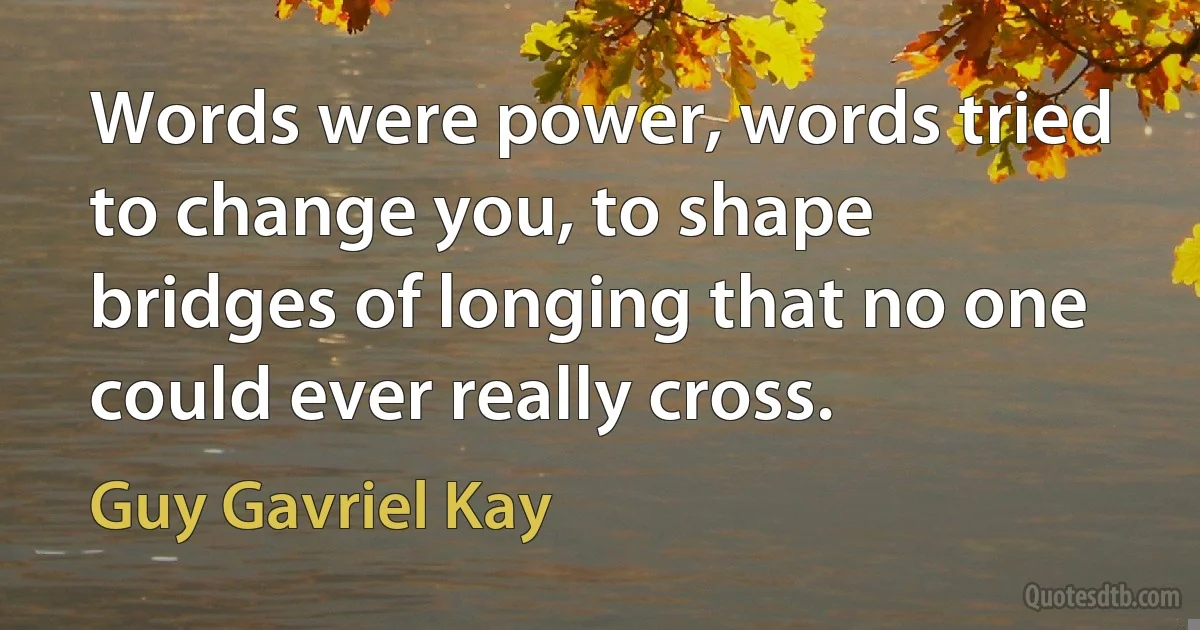 Words were power, words tried to change you, to shape bridges of longing that no one could ever really cross. (Guy Gavriel Kay)