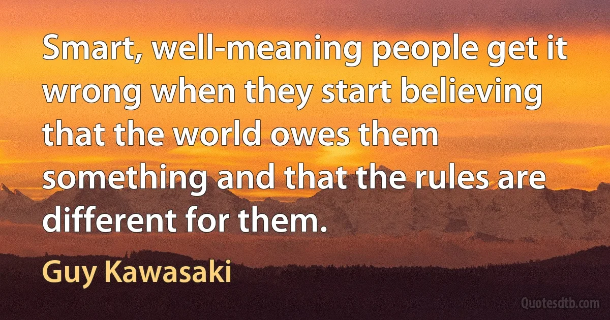 Smart, well-meaning people get it wrong when they start believing that the world owes them something and that the rules are different for them. (Guy Kawasaki)