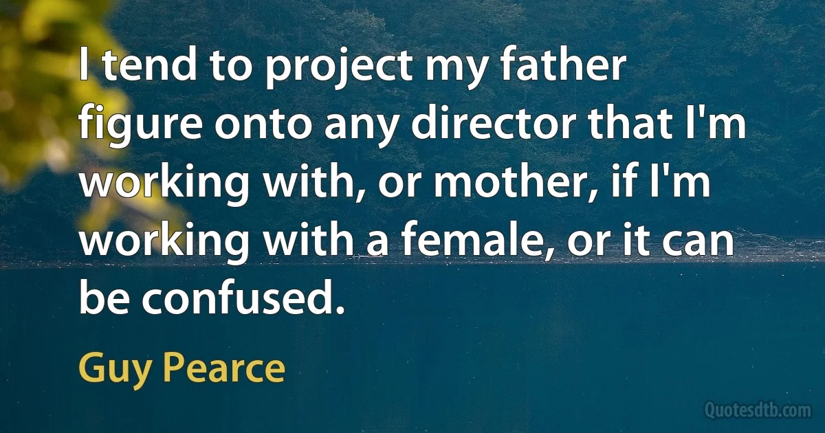 I tend to project my father figure onto any director that I'm working with, or mother, if I'm working with a female, or it can be confused. (Guy Pearce)