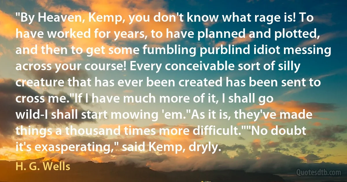 "By Heaven, Kemp, you don't know what rage is! To have worked for years, to have planned and plotted, and then to get some fumbling purblind idiot messing across your course! Every conceivable sort of silly creature that has ever been created has been sent to cross me."If I have much more of it, I shall go wild-I shall start mowing 'em."As it is, they've made things a thousand times more difficult.""No doubt it's exasperating," said Kemp, dryly. (H. G. Wells)