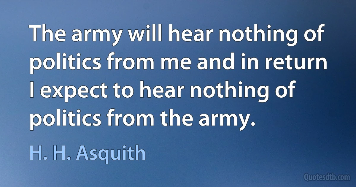 The army will hear nothing of politics from me and in return I expect to hear nothing of politics from the army. (H. H. Asquith)