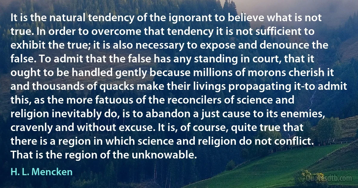 It is the natural tendency of the ignorant to believe what is not true. In order to overcome that tendency it is not sufficient to exhibit the true; it is also necessary to expose and denounce the false. To admit that the false has any standing in court, that it ought to be handled gently because millions of morons cherish it and thousands of quacks make their livings propagating it-to admit this, as the more fatuous of the reconcilers of science and religion inevitably do, is to abandon a just cause to its enemies, cravenly and without excuse. It is, of course, quite true that there is a region in which science and religion do not conflict. That is the region of the unknowable. (H. L. Mencken)