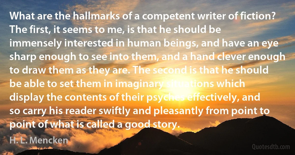 What are the hallmarks of a competent writer of fiction? The first, it seems to me, is that he should be immensely interested in human beings, and have an eye sharp enough to see into them, and a hand clever enough to draw them as they are. The second is that he should be able to set them in imaginary situations which display the contents of their psyches effectively, and so carry his reader swiftly and pleasantly from point to point of what is called a good story. (H. L. Mencken)