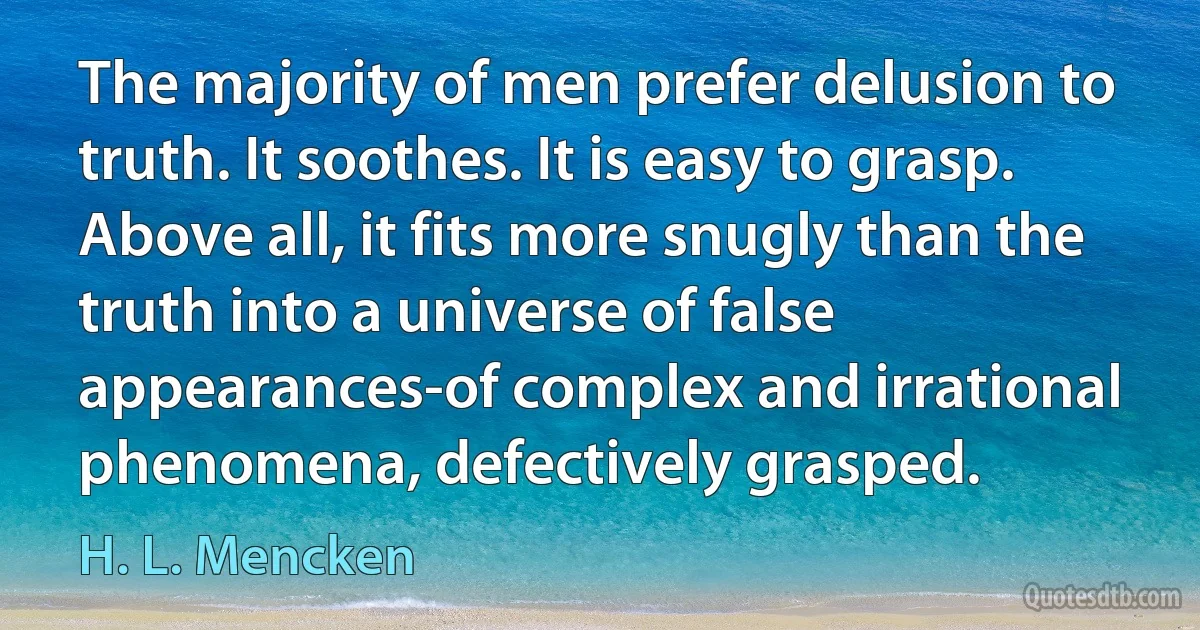 The majority of men prefer delusion to truth. It soothes. It is easy to grasp. Above all, it fits more snugly than the truth into a universe of false appearances-of complex and irrational phenomena, defectively grasped. (H. L. Mencken)