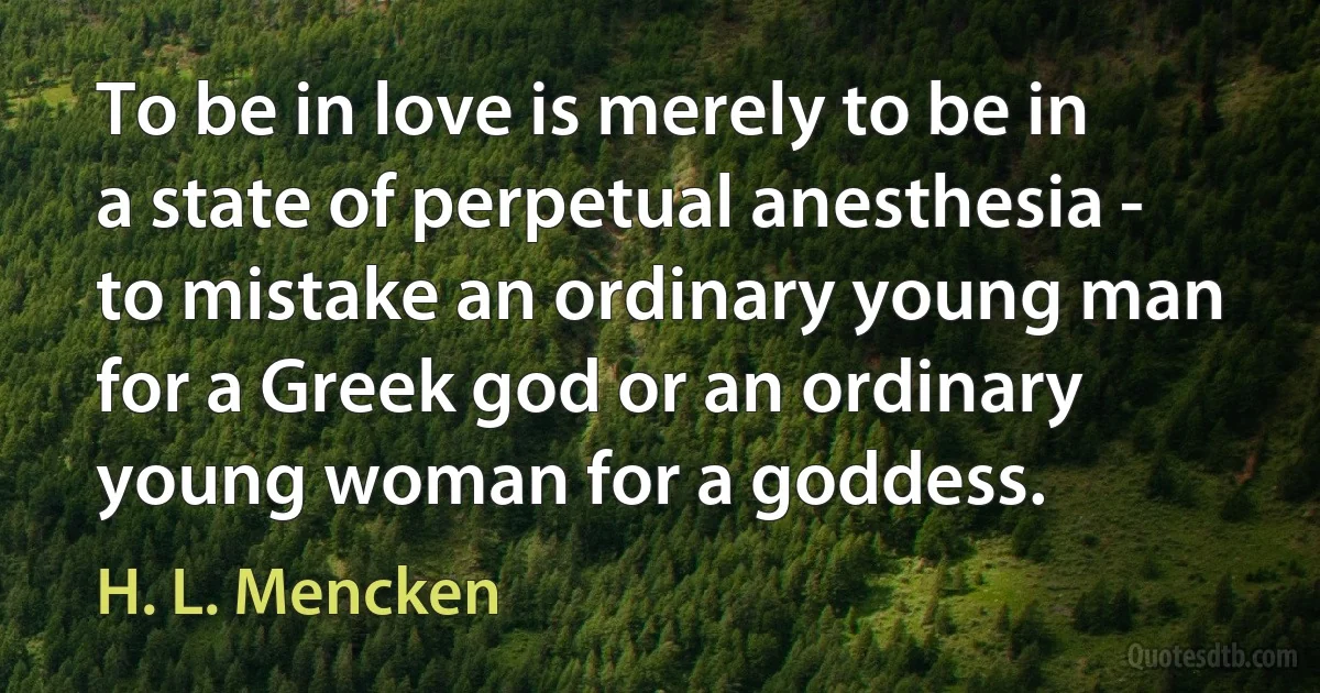 To be in love is merely to be in a state of perpetual anesthesia - to mistake an ordinary young man for a Greek god or an ordinary young woman for a goddess. (H. L. Mencken)