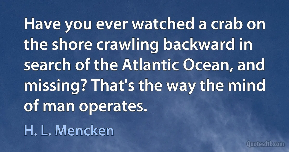 Have you ever watched a crab on the shore crawling backward in search of the Atlantic Ocean, and missing? That's the way the mind of man operates. (H. L. Mencken)