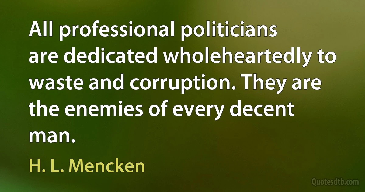 All professional politicians are dedicated wholeheartedly to waste and corruption. They are the enemies of every decent man. (H. L. Mencken)