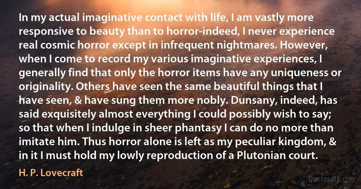 In my actual imaginative contact with life, I am vastly more responsive to beauty than to horror-indeed, I never experience real cosmic horror except in infrequent nightmares. However, when I come to record my various imaginative experiences, I generally find that only the horror items have any uniqueness or originality. Others have seen the same beautiful things that I have seen, & have sung them more nobly. Dunsany, indeed, has said exquisitely almost everything I could possibly wish to say; so that when I indulge in sheer phantasy I can do no more than imitate him. Thus horror alone is left as my peculiar kingdom, & in it I must hold my lowly reproduction of a Plutonian court. (H. P. Lovecraft)