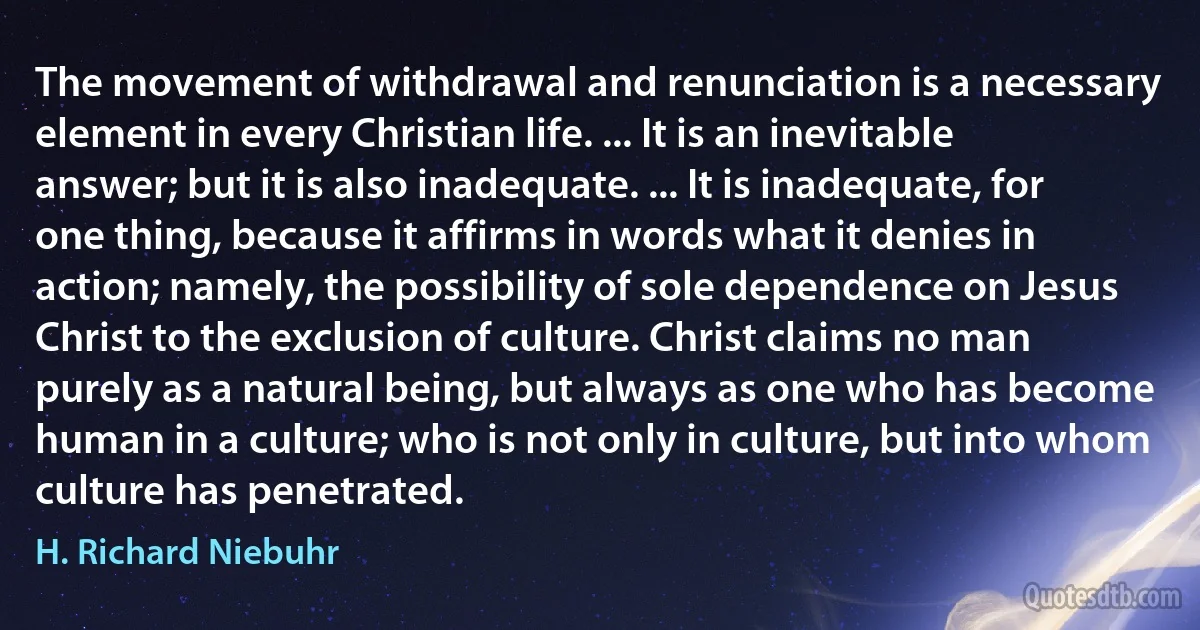 The movement of withdrawal and renunciation is a necessary element in every Christian life. ... It is an inevitable answer; but it is also inadequate. ... It is inadequate, for one thing, because it affirms in words what it denies in action; namely, the possibility of sole dependence on Jesus Christ to the exclusion of culture. Christ claims no man purely as a natural being, but always as one who has become human in a culture; who is not only in culture, but into whom culture has penetrated. (H. Richard Niebuhr)