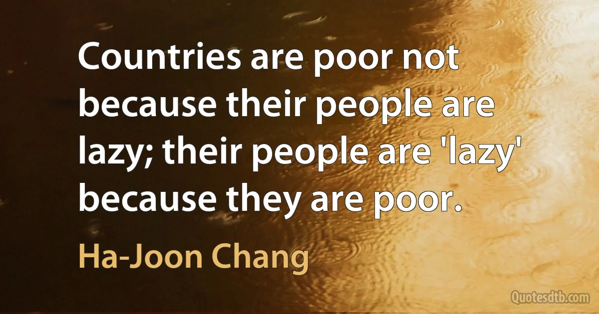 Countries are poor not because their people are lazy; their people are 'lazy' because they are poor. (Ha-Joon Chang)