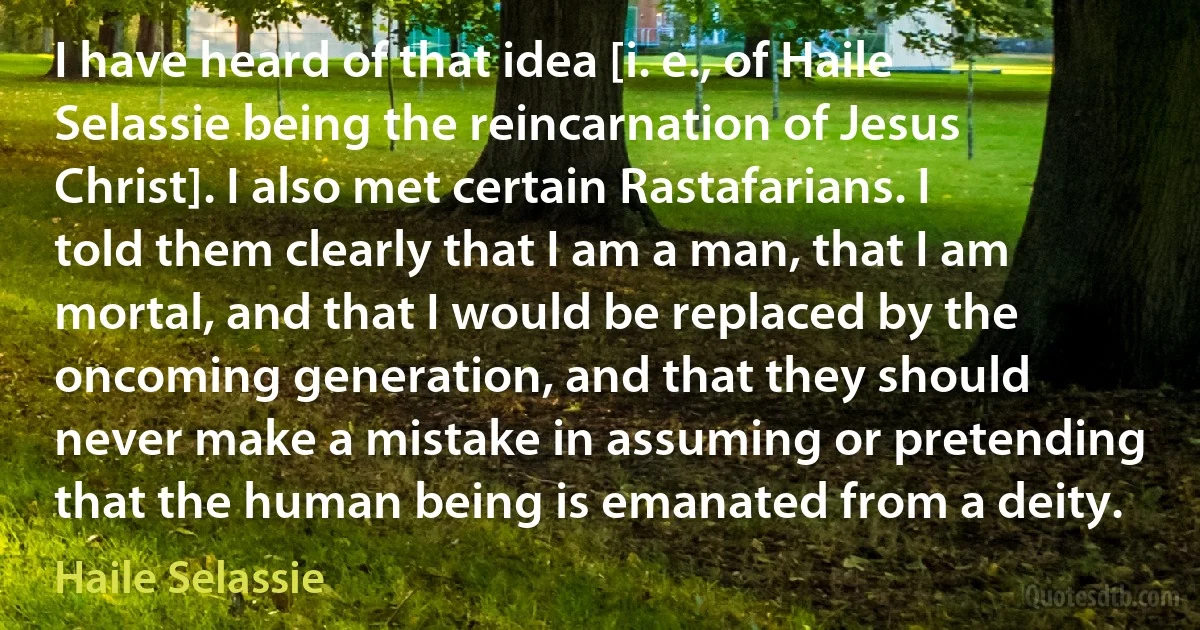 I have heard of that idea [i. e., of Haile Selassie being the reincarnation of Jesus Christ]. I also met certain Rastafarians. I told them clearly that I am a man, that I am mortal, and that I would be replaced by the oncoming generation, and that they should never make a mistake in assuming or pretending that the human being is emanated from a deity. (Haile Selassie)