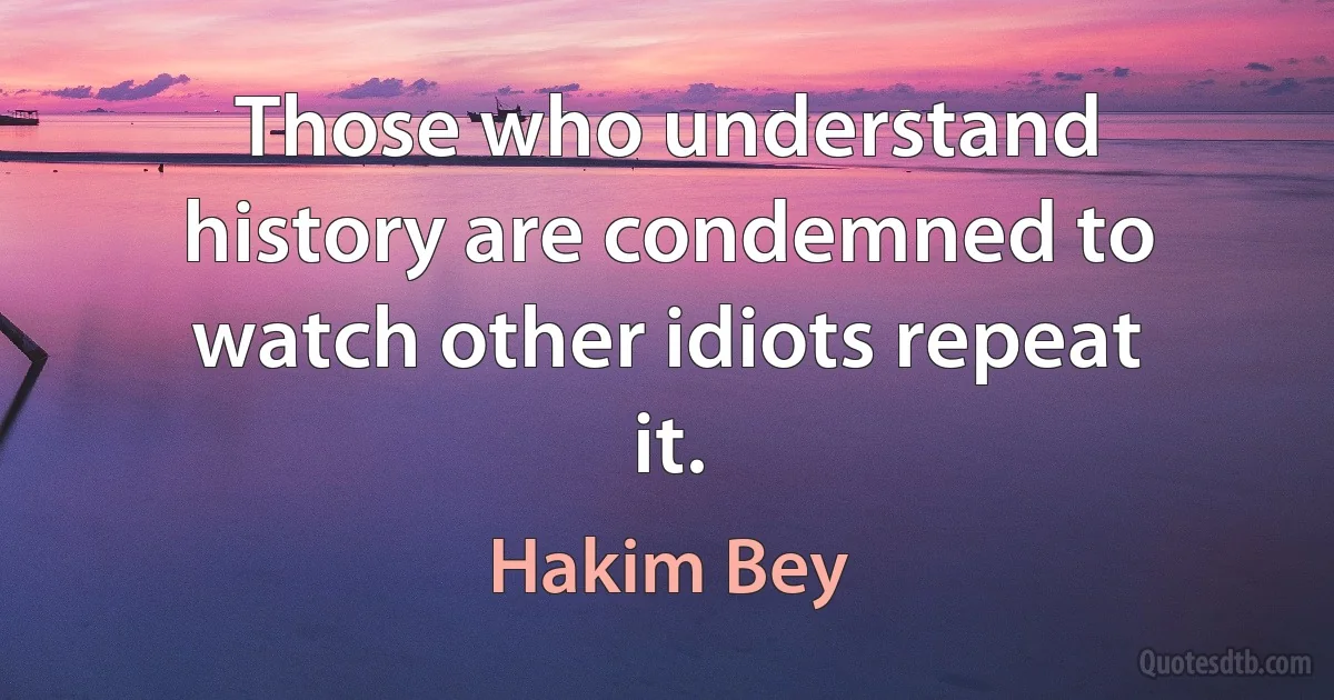 Those who understand history are condemned to watch other idiots repeat it. (Hakim Bey)