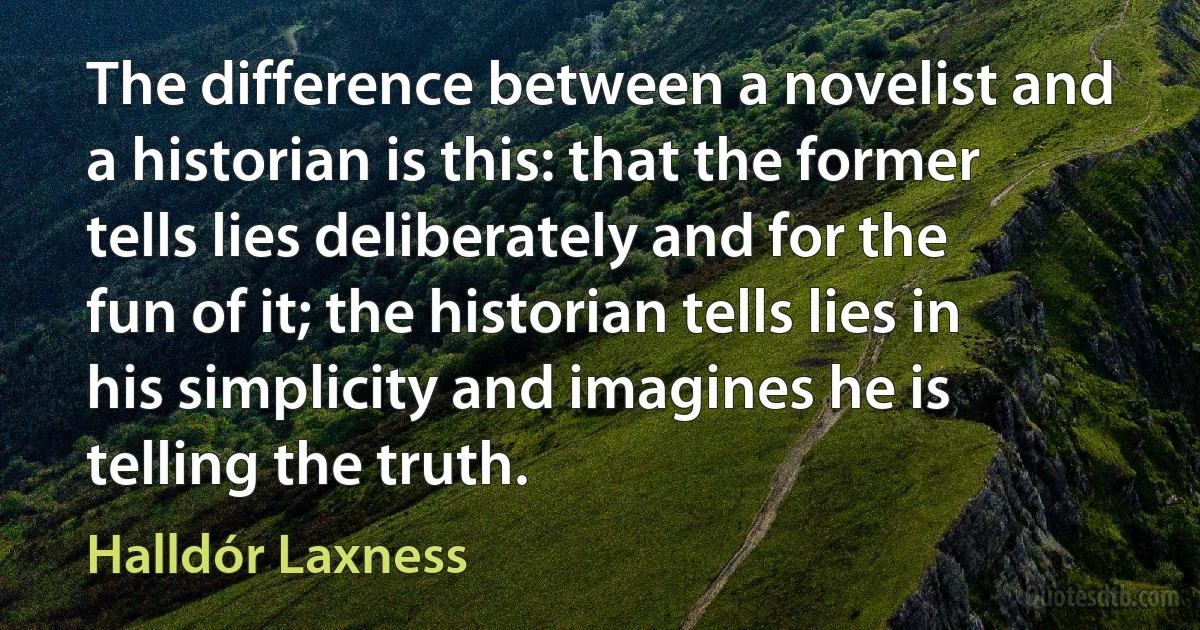 The difference between a novelist and a historian is this: that the former tells lies deliberately and for the fun of it; the historian tells lies in his simplicity and imagines he is telling the truth. (Halldór Laxness)