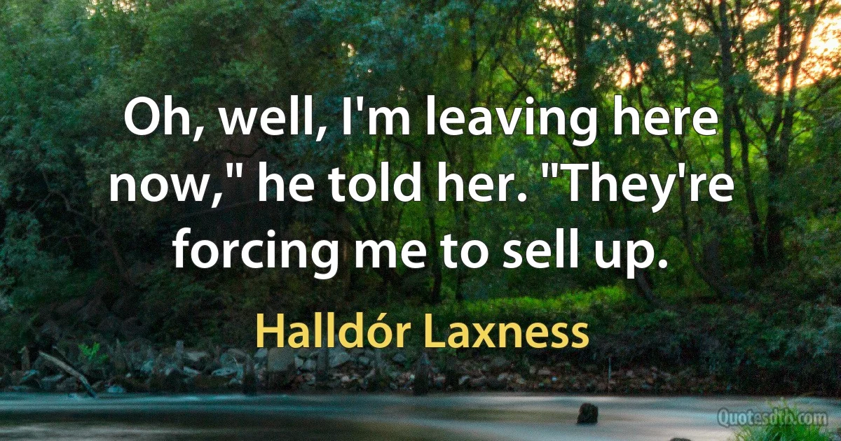 Oh, well, I'm leaving here now," he told her. "They're forcing me to sell up. (Halldór Laxness)