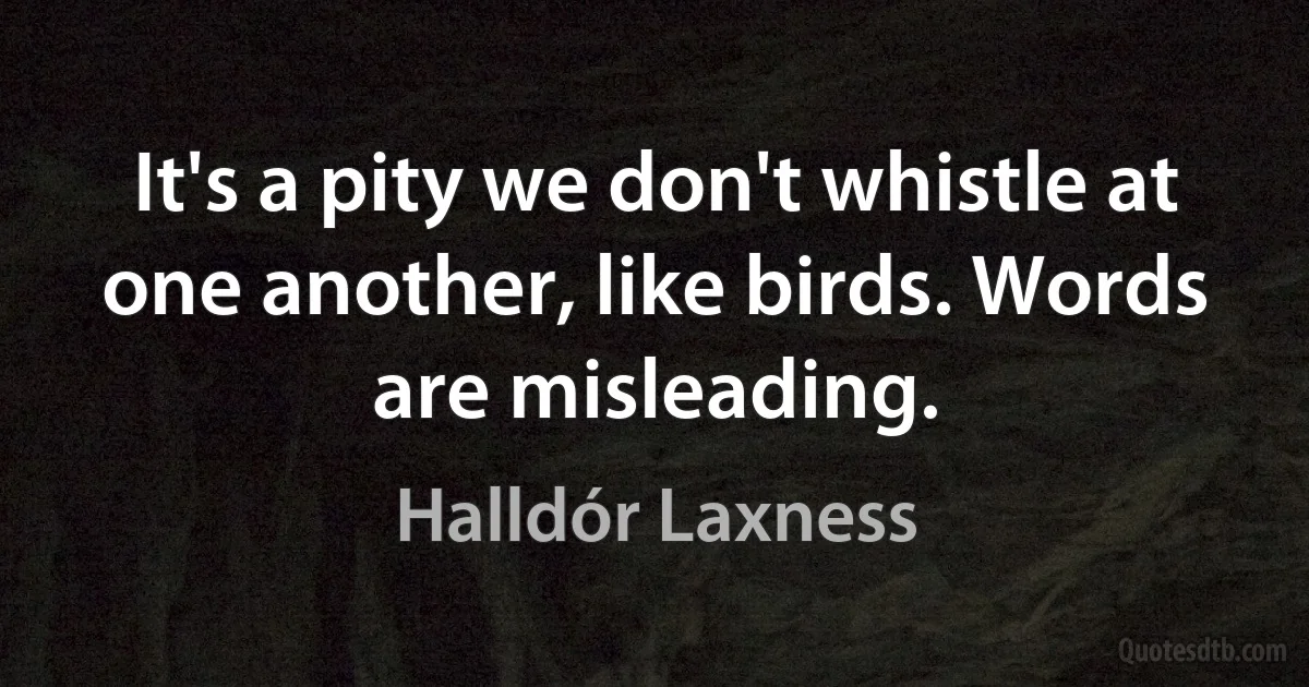 It's a pity we don't whistle at one another, like birds. Words are misleading. (Halldór Laxness)