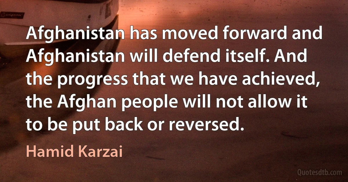 Afghanistan has moved forward and Afghanistan will defend itself. And the progress that we have achieved, the Afghan people will not allow it to be put back or reversed. (Hamid Karzai)