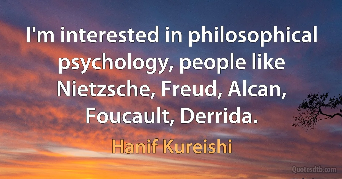 I'm interested in philosophical psychology, people like Nietzsche, Freud, Alcan, Foucault, Derrida. (Hanif Kureishi)