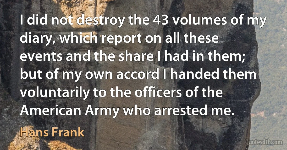 I did not destroy the 43 volumes of my diary, which report on all these events and the share I had in them; but of my own accord I handed them voluntarily to the officers of the American Army who arrested me. (Hans Frank)