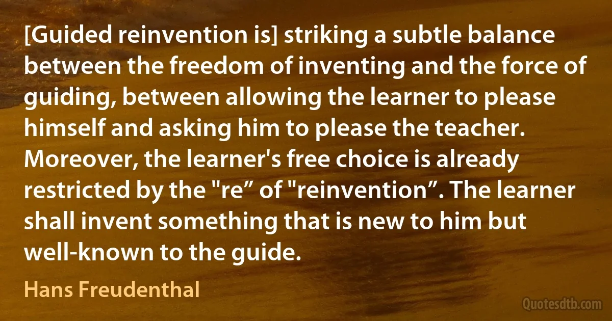 [Guided reinvention is] striking a subtle balance between the freedom of inventing and the force of guiding, between allowing the learner to please himself and asking him to please the teacher. Moreover, the learner's free choice is already restricted by the "re” of "reinvention”. The learner shall invent something that is new to him but well-known to the guide. (Hans Freudenthal)