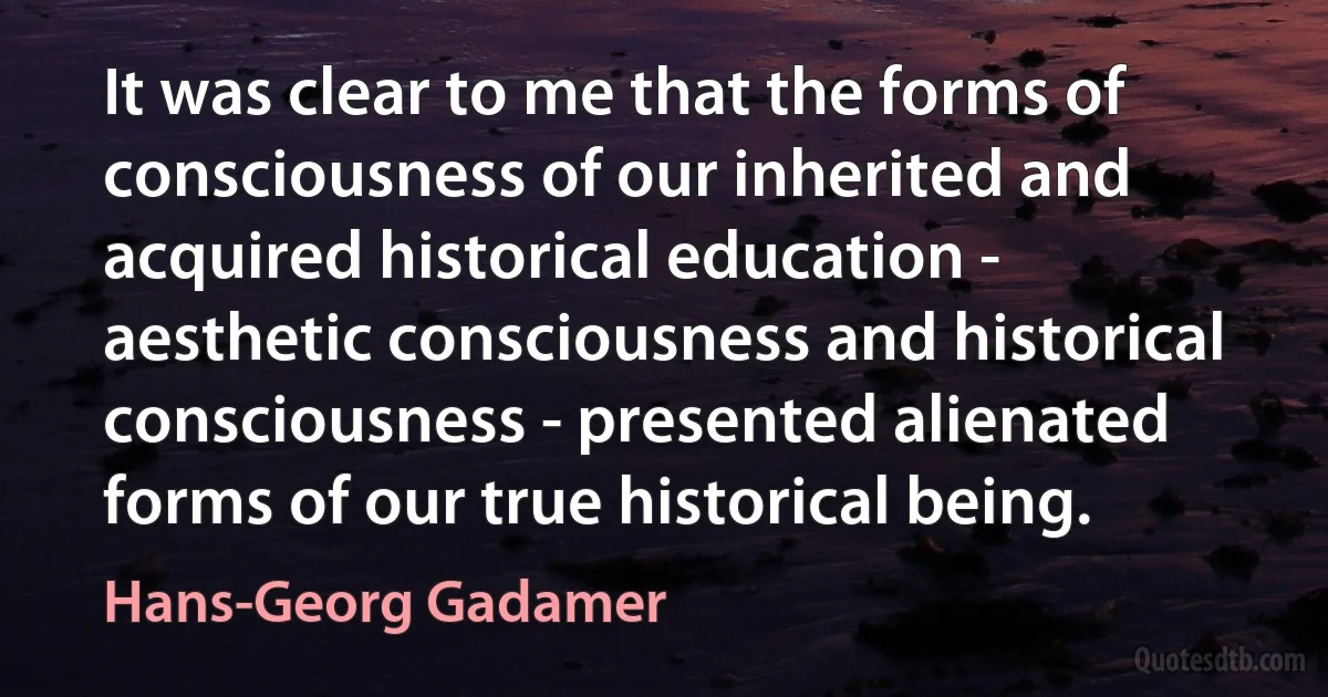 It was clear to me that the forms of consciousness of our inherited and acquired historical education - aesthetic consciousness and historical consciousness - presented alienated forms of our true historical being. (Hans-Georg Gadamer)