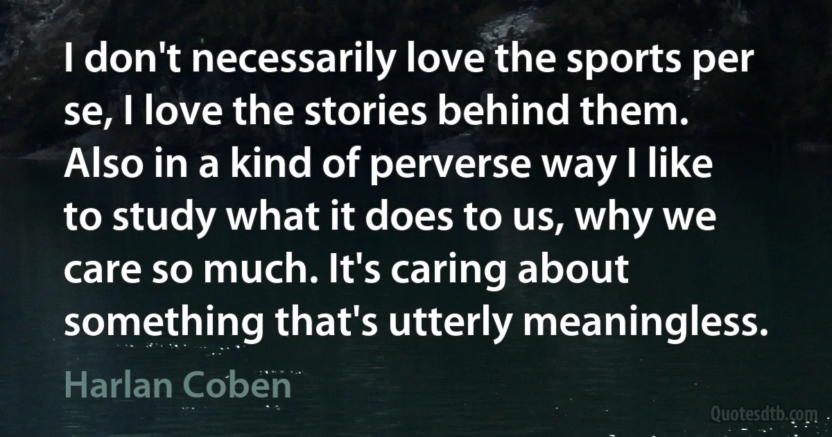 I don't necessarily love the sports per se, I love the stories behind them. Also in a kind of perverse way I like to study what it does to us, why we care so much. It's caring about something that's utterly meaningless. (Harlan Coben)