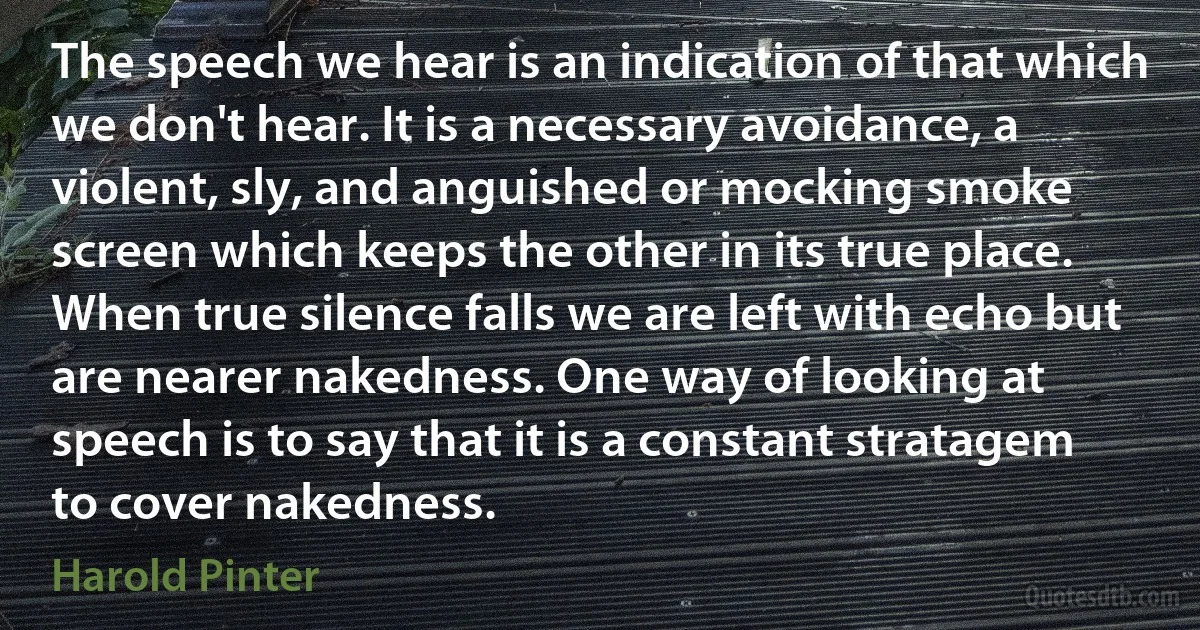 The speech we hear is an indication of that which we don't hear. It is a necessary avoidance, a violent, sly, and anguished or mocking smoke screen which keeps the other in its true place. When true silence falls we are left with echo but are nearer nakedness. One way of looking at speech is to say that it is a constant stratagem to cover nakedness. (Harold Pinter)