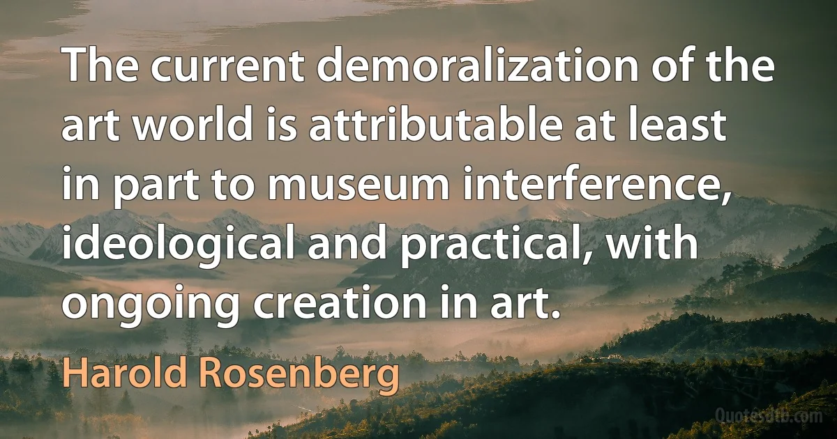 The current demoralization of the art world is attributable at least in part to museum interference, ideological and practical, with ongoing creation in art. (Harold Rosenberg)