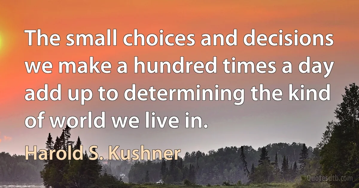 The small choices and decisions we make a hundred times a day add up to determining the kind of world we live in. (Harold S. Kushner)